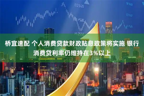 桥宜速配 个人消费贷款财政贴息政策将实施 银行消费贷利率仍维持在3%以上