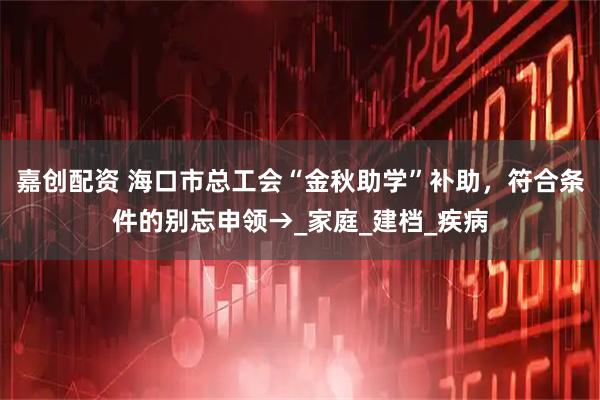 嘉创配资 海口市总工会“金秋助学”补助，符合条件的别忘申领→_家庭_建档_疾病