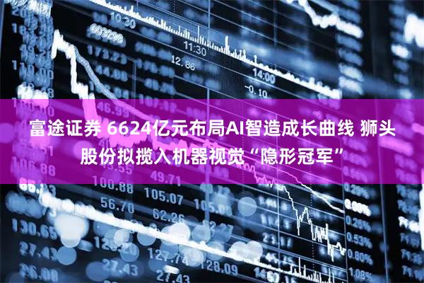 富途证券 6624亿元布局AI智造成长曲线 狮头股份拟揽入机器视觉“隐形冠军”