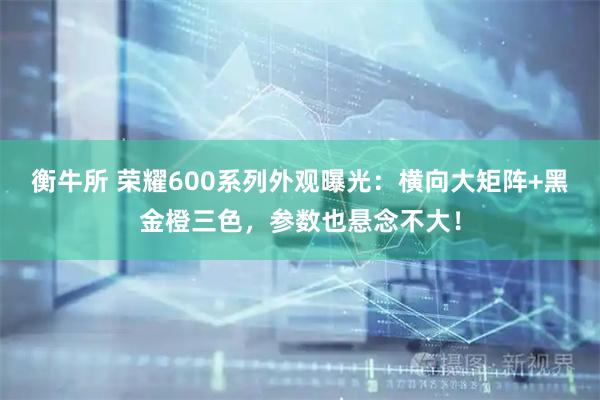 衡牛所 荣耀600系列外观曝光:横向大矩阵+黑金橙三色,参数也悬念不大!