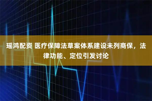 瑶鸿配资 医疗保障法草案体系建设未列商保，法律功能、定位引发讨论