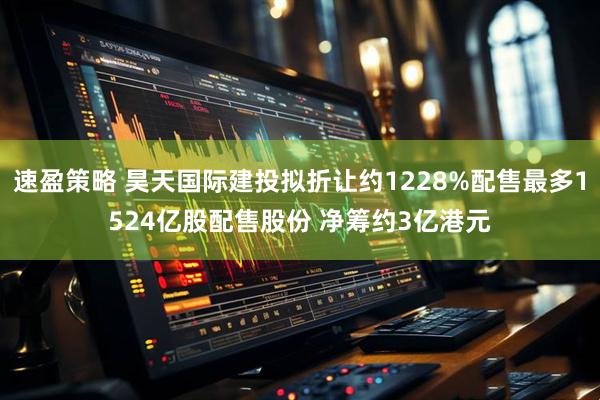 速盈策略 昊天国际建投拟折让约1228%配售最多1524亿股配售股份 净筹约3亿港元
