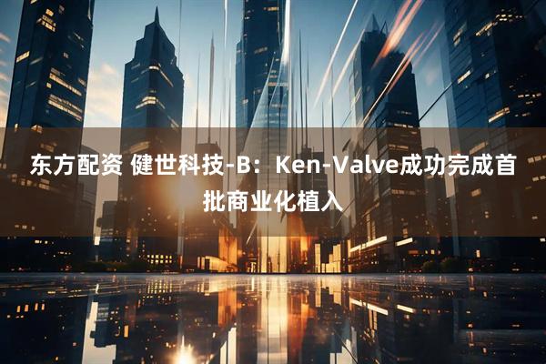 东方配资 健世科技-B：Ken-Valve成功完成首批商业化植入