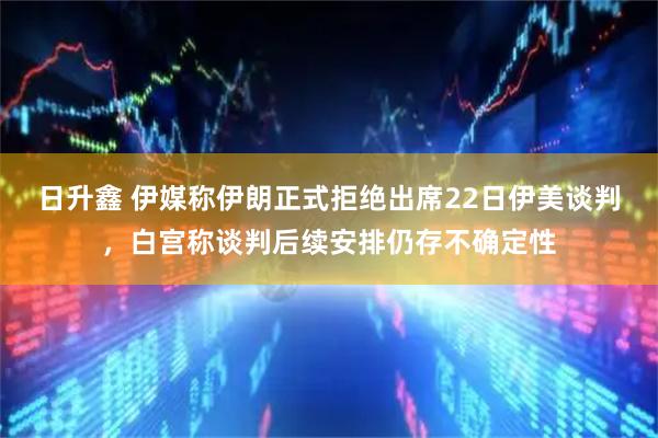 日升鑫 伊媒称伊朗正式拒绝出席22日伊美谈判，白宫称谈判后续安排仍存不确定性