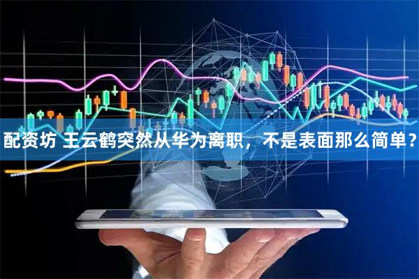 配资坊 王云鹤突然从华为离职,不是表面那么简单?