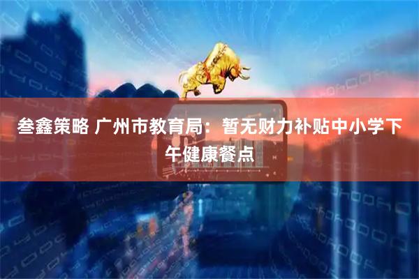 叁鑫策略 广州市教育局：暂无财力补贴中小学下午健康餐点