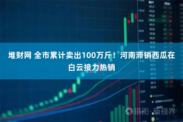 堆财网 全市累计卖出100万斤！河南滞销西瓜在白云接力热销
