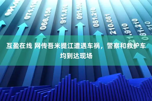 互盈在线 网传吾米提江遭遇车祸，警察和救护车均到达现场